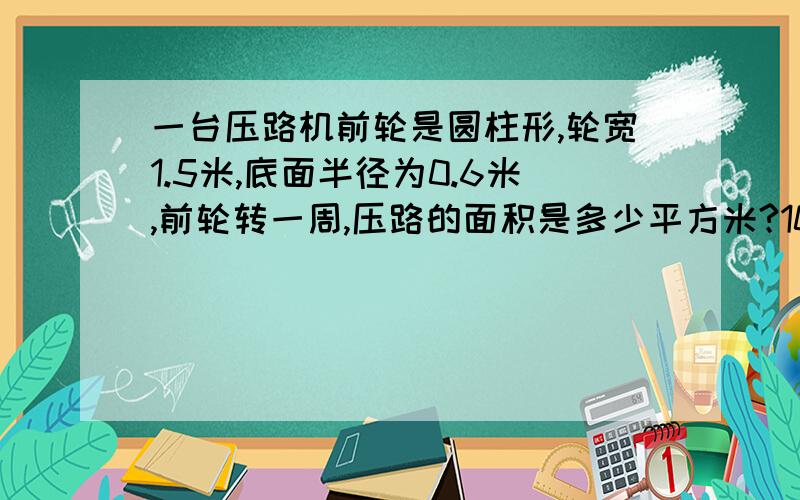 一台压路机前轮是圆柱形,轮宽1.5米,底面半径为0.6米,前轮转一周,压路的面积是多少平方米?10周呢?