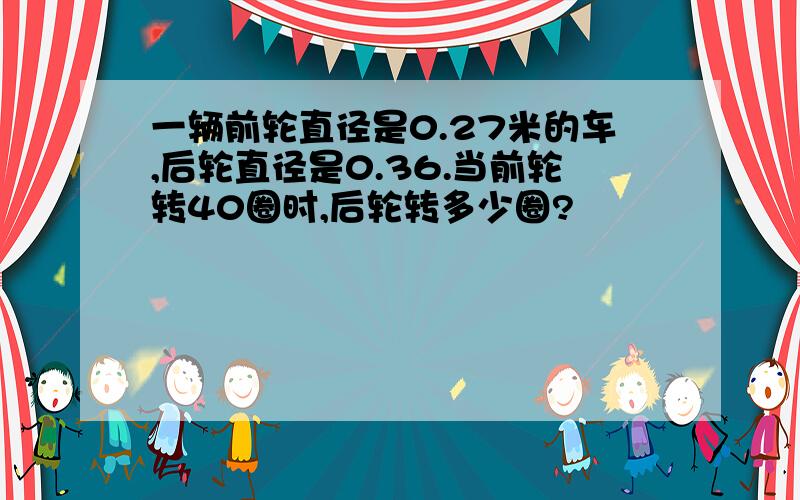 一辆前轮直径是0.27米的车,后轮直径是0.36.当前轮转40圈时,后轮转多少圈?