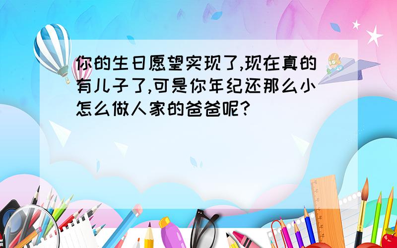 你的生日愿望实现了,现在真的有儿子了,可是你年纪还那么小怎么做人家的爸爸呢?