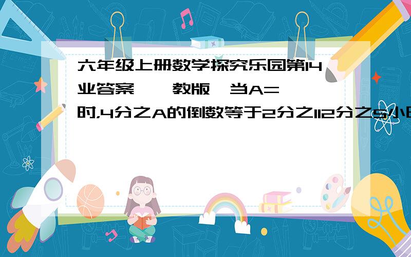 六年级上册数学探究乐园第14业答案【鄂教版】当A=【 】时，4分之A的倒数等于2分之112分之5小时=【 】分 20分之1吨=【 】千克李海涛将20克的糖放入180克水中，搅拌后他喝了这杯糖水的4分之1