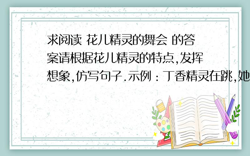 求阅读 花儿精灵的舞会 的答案请根据花儿精灵的特点,发挥想象,仿写句子.示例：丁香精灵在跳,她那镶着一圈紫色小蝴蝶花边的衣裳多么时髦；蒲公英精灵在跳动,手上挥动着白绒球令人眼花