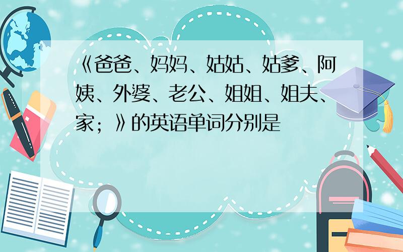 《爸爸、妈妈、姑姑、姑爹、阿姨、外婆、老公、姐姐、姐夫、家；》的英语单词分别是