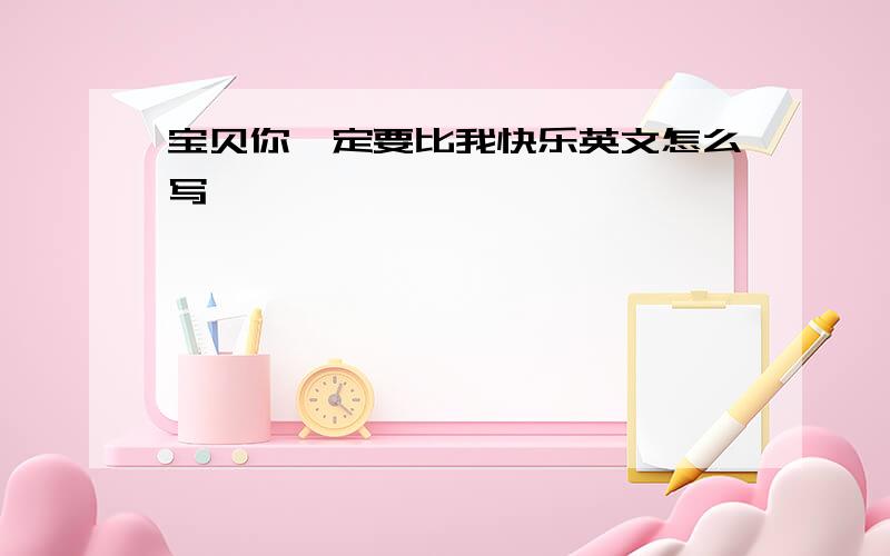 宝贝你一定要比我快乐英文怎么写