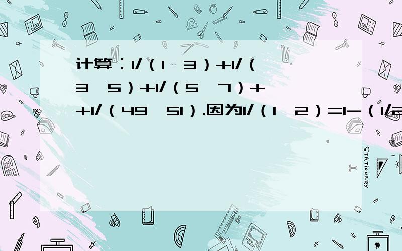 计算：1/（1*3）+1/（3*5）+1/（5*7）+…+1/（49*51）.因为1/（1*2）=1-（1/2）,1/（2*3）=（1/2）*（1/3）,1/（3*4）=（1/3）-（1/4）,……,1/（9*10）=（1/9）-（1/10）.所以1/（1*2）+1/（2*3）+1/（3*4）+…+1/（9