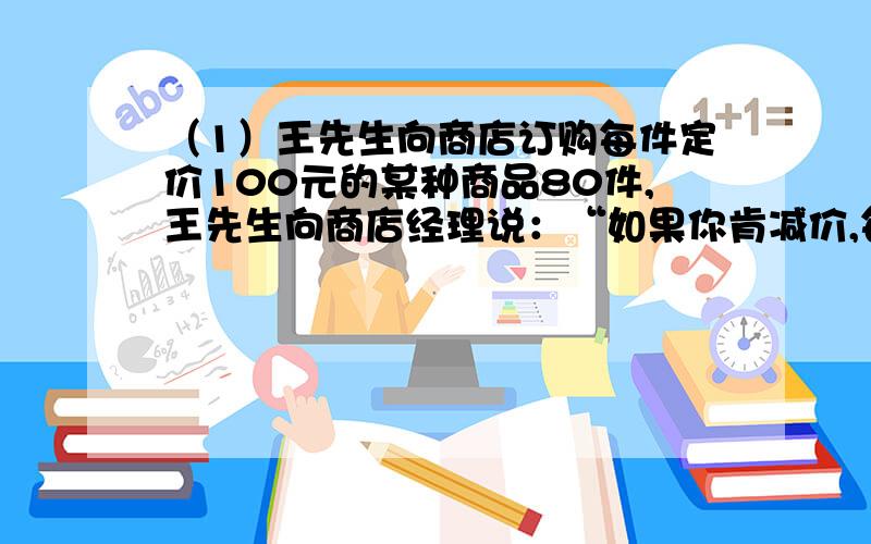 （1）王先生向商店订购每件定价100元的某种商品80件,王先生向商店经理说：“如果你肯减价,每减价1元,我就多订购4件.”经理算了一下,若减价5%,则由于王先生多订购,获得的利润比原来多100