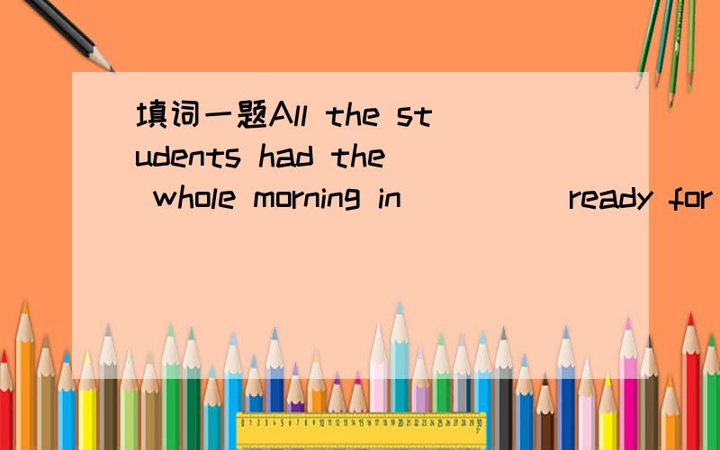 填词一题All the students had the whole morning in ____ ready for the hobby show.这空填什么?是地点,时间还是?能不能填get?好像是一空的吧！抱歉！