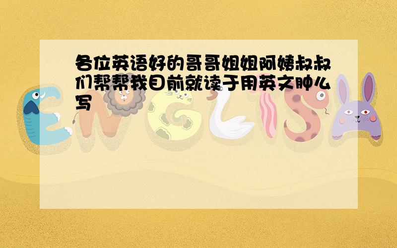 各位英语好的哥哥姐姐阿姨叔叔们帮帮我目前就读于用英文肿么写