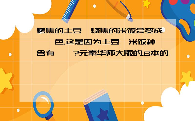 烤焦的土豆、烧焦的米饭会变成——色.这是因为土豆、米饭种含有——?元素华师大版的.B本的