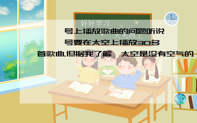 嫦娥一号上播放歌曲的问题听说嫦娥一号要在太空上播放30多首歌曲.但据我了解,太空是没有空气的,那是不可能传播声音的.那放来有何意义.可以听的到吗?在详细点好吗。谢谢