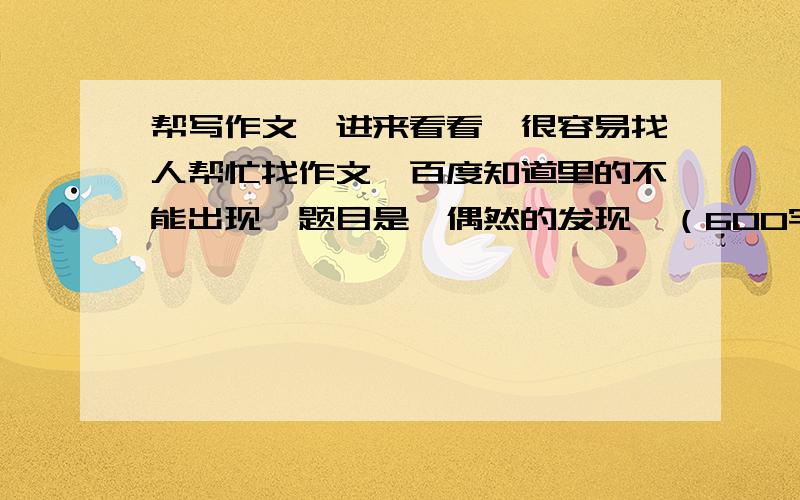 帮写作文,进来看看,很容易找人帮忙找作文,百度知道里的不能出现,题目是《偶然的发现》（600字,可以写思路）《微笑》（600字,可以写思路）《我与人防》（1500字,不可以写思路,可以有例文