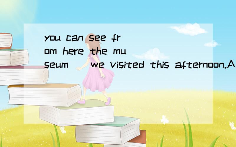 you can see from here the museum__we visited this afternoon.A that B where C what D as