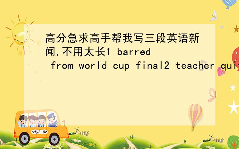 高分急求高手帮我写三段英语新闻,不用太长1 barred from world cup final2 teacher quits in exam row3 hollywood couple to split每个主题写一小段新闻,加起来2分钟左右,