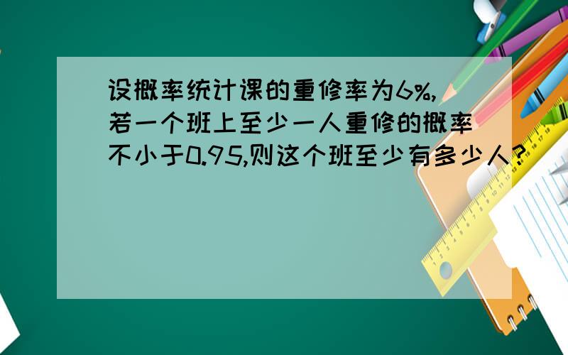 设概率统计课的重修率为6%,若一个班上至少一人重修的概率不小于0.95,则这个班至少有多少人?