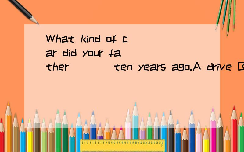 What kind of car did your father ___ ten years ago.A drive B drives C drove D driven请问这道英语单选选哪个呢?请告知为什么选那项,别的为什么不选?最后还请翻译一下这句话..