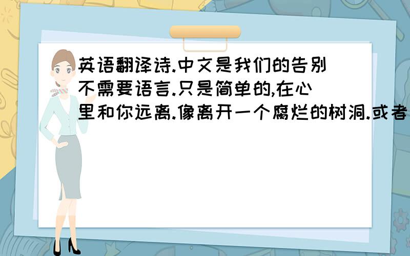 英语翻译诗.中文是我们的告别不需要语言.只是简单的,在心里和你远离.像离开一个腐烂的树洞.或者丢弃一条破旧的手帕.你不知道那畸形的柏拉图的爱.当然也许它只是我短暂而羞耻的幻觉.