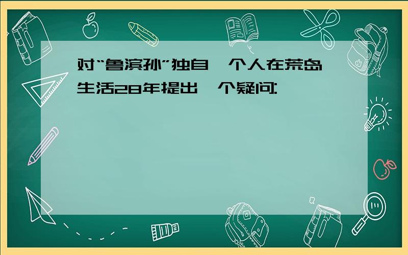 对“鲁滨孙”独自一个人在荒岛生活28年提出一个疑问: