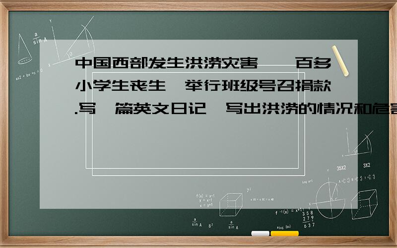 中国西部发生洪涝灾害,一百多小学生丧生,举行班级号召捐款.写一篇英文日记,写出洪涝的情况和危害注意：英文的啊———