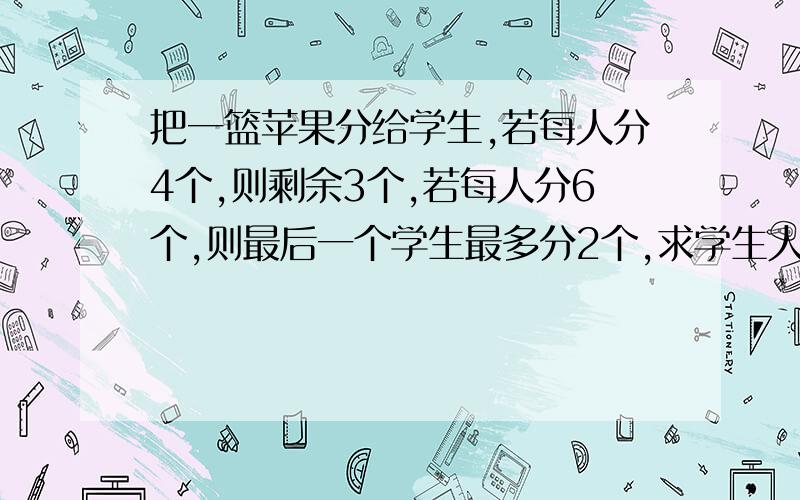 把一篮苹果分给学生,若每人分4个,则剩余3个,若每人分6个,则最后一个学生最多分2个,求学生人数和苹果分别是多少?注意, 用不等式解答