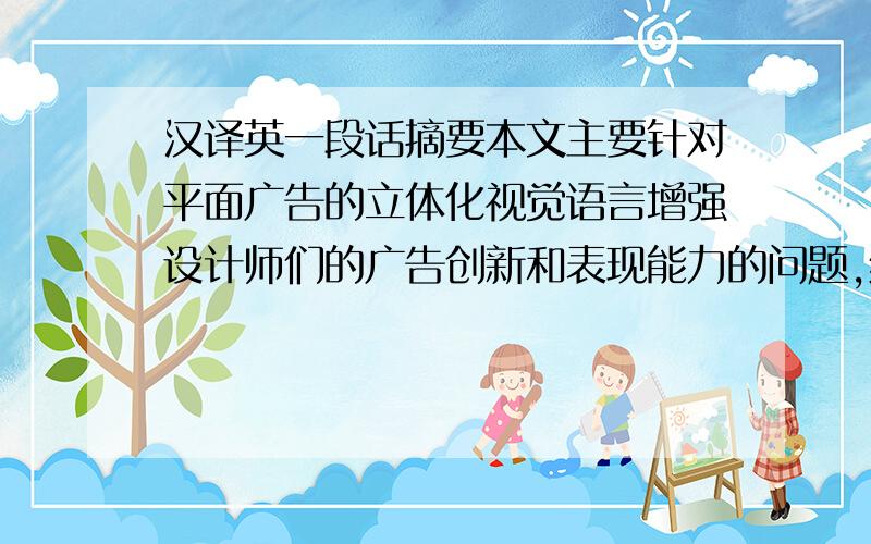 汉译英一段话摘要本文主要针对平面广告的立体化视觉语言增强设计师们的广告创新和表现能力的问题,结合实例分析,论述了立体化的广告形式更能让消费者与其产生互动和共鸣,从而来加大