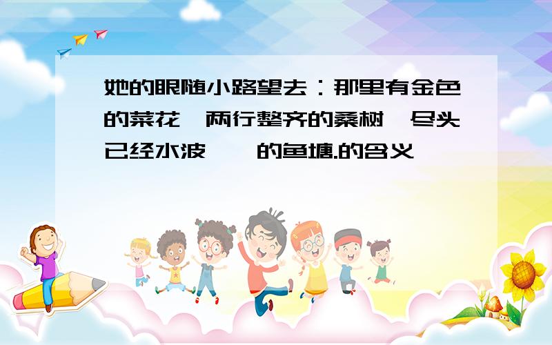 她的眼随小路望去：那里有金色的菜花,两行整齐的桑树,尽头已经水波粼粼的鱼塘.的含义