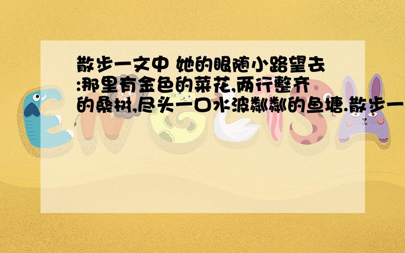 散步一文中 她的眼随小路望去:那里有金色的菜花,两行整齐的桑树,尽头一口水波粼粼的鱼塘.散步一文中 她的眼随小路望去:那里有金色的菜花,两行整齐的桑树,尽头一口水波粼粼的鱼塘.如何