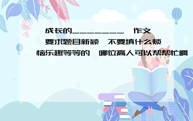 《成长的_______》作文,要求题目新颖,不要填什么烦恼乐趣等等的,哪位高人可以帮帮忙啊,急!~~啊同志们，我要滴是文章啦，不是题目哈，表再发题目啦！谢谢拉~~