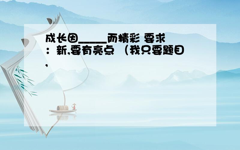 成长因_____而精彩 要求：新,要有亮点 （我只要题目,