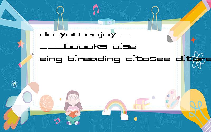 do you enjoy ____boooks a;seeing b;reading c;tosee d;toread