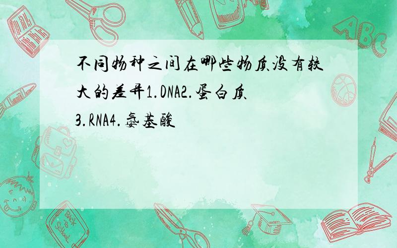 不同物种之间在哪些物质没有较大的差异1.DNA2.蛋白质3.RNA4.氨基酸