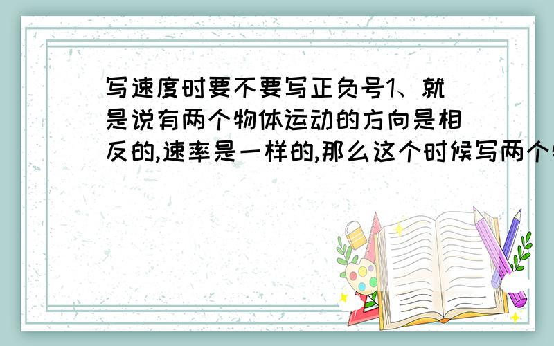 写速度时要不要写正负号1、就是说有两个物体运动的方向是相反的,速率是一样的,那么这个时候写两个物体的速度的时候（比方说他们都是2M/S）,要不要写成一个是2M/S,另一个是-2M/S呢?还是都