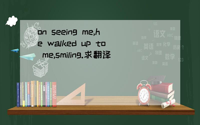 on seeing me,he walked up to me,smiling.求翻译