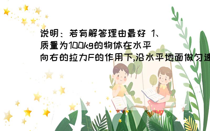 说明：若有解答理由最好 1、质量为100kg的物体在水平向右的拉力F的作用下,沿水平地面做匀速直线运动,已知地面对它的摩擦力是它本身重的0.2倍.（1）求水平拉力F的大小.（2)如果拉力增大50N