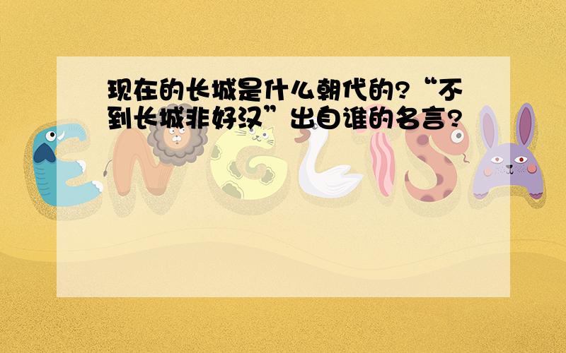 现在的长城是什么朝代的?“不到长城非好汉”出自谁的名言?