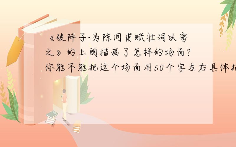 《破阵子·为陈同甫赋壮词以寄之》的上阕描画了怎样的场面?你能不能把这个场面用50个字左右具体描写出来