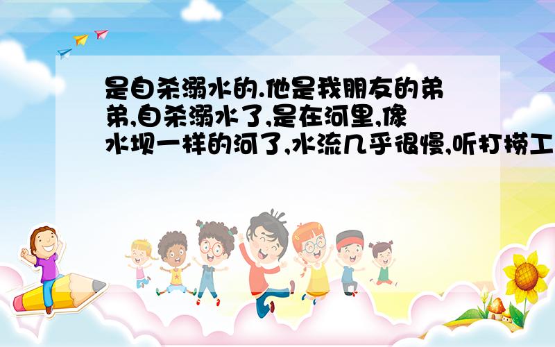 是自杀溺水的.他是我朋友的弟弟,自杀溺水了,是在河里,像水坝一样的河了,水流几乎很慢,听打捞工人说是“内脏受压迫,血管破裂了导致鼻”,我想这个症状是自杀还是他杀的可能性大.