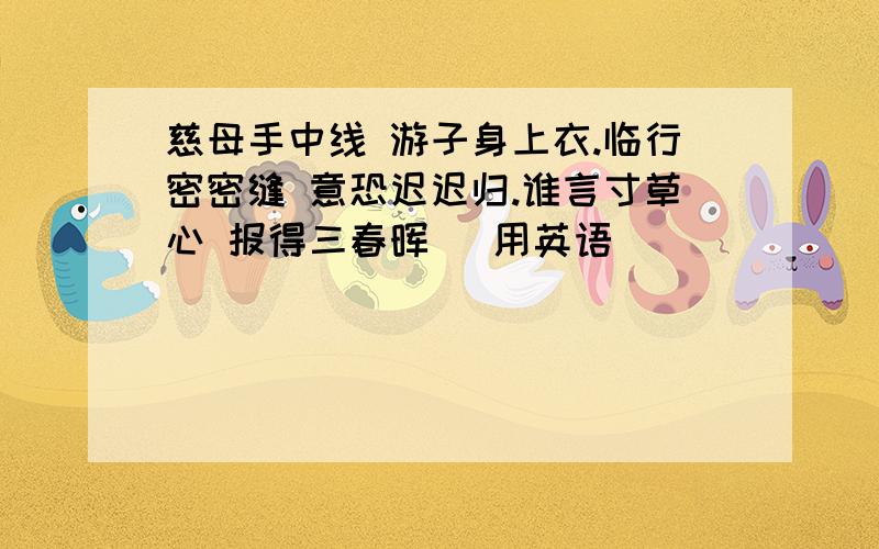 慈母手中线 游子身上衣.临行密密缝 意恐迟迟归.谁言寸草心 报得三春晖 ．用英语