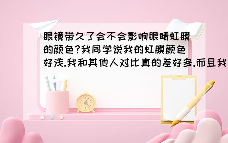 眼镜带久了会不会影响眼睛虹膜的颜色?我同学说我的虹膜颜色好浅.我和其他人对比真的差好多.而且我才18岁,会不会对我眼睛视觉有问题?我近视600多度.还有散光.近视有9年了