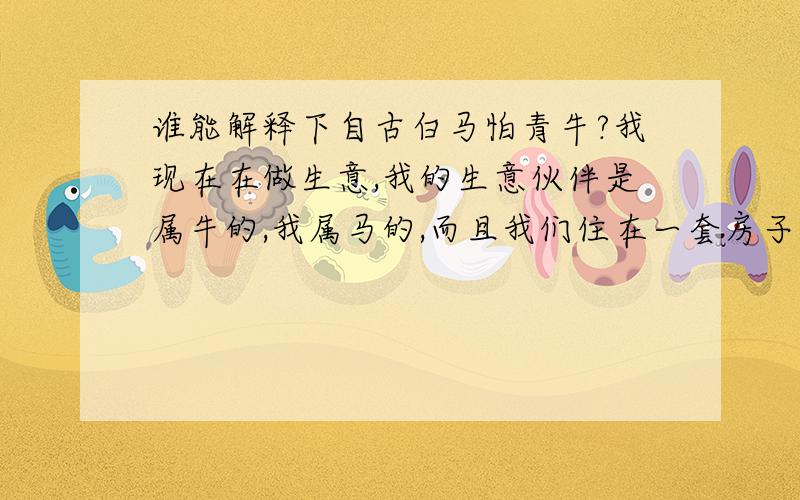 谁能解释下自古白马怕青牛?我现在在做生意,我的生意伙伴是属牛的,我属马的,而且我们住在一套房子里,我最近感觉生意越来越不好做了,是不是?