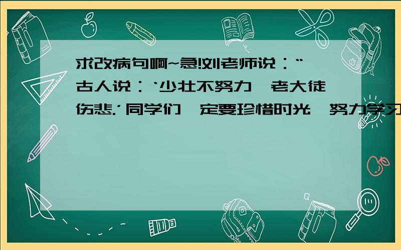 求改病句啊~急!刘老师说：“古人说：‘少壮不努力,老大徒伤悲.’同学们一定要珍惜时光,努力学习.”请把原因附上吧 谢~替我老妈问的 她讲课呢;-)