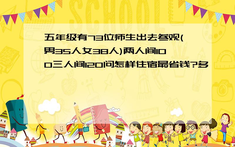 五年级有73位师生出去参观(男35人女38人)两人间100三人间120问怎样住宿最省钱?多