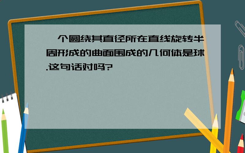 一个圆绕其直径所在直线旋转半周形成的曲面围成的几何体是球.这句话对吗?