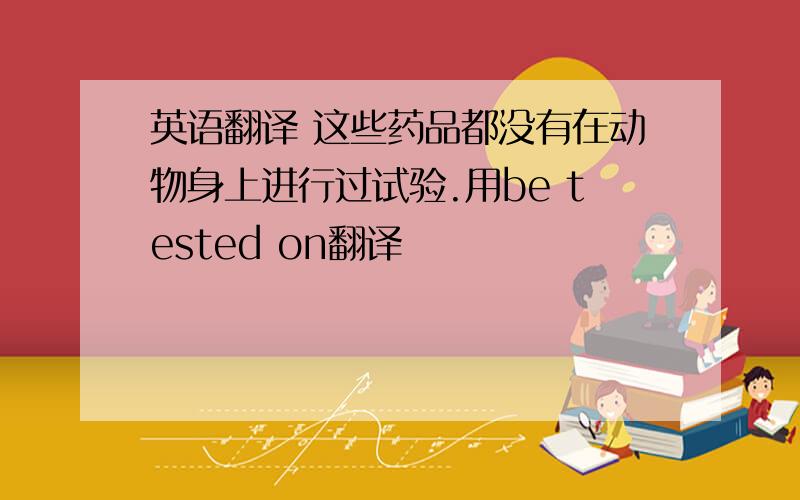 英语翻译 这些药品都没有在动物身上进行过试验.用be tested on翻译