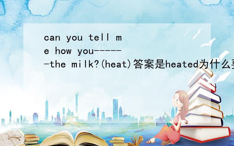 can you tell me how you------the milk?(heat)答案是heated为什么要加ed?难道是过去式吗？