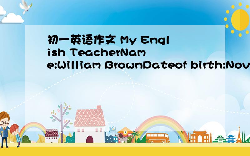 初一英语作文 My English TeacherName:William BrownDateof birth:Novernber 12thAge:24Nationality;America(写成He is from America)Job:English teacherFavourite sports:baskerballFavourite food:chicken and hamburgersFavourite color:bule提醒下一