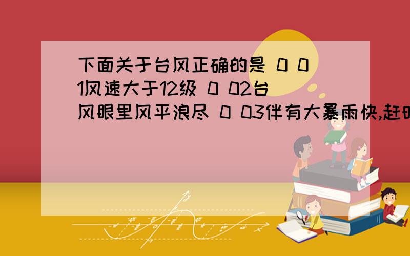 下面关于台风正确的是 0 01风速大于12级 0 02台风眼里风平浪尽 0 03伴有大暴雨快,赶时间