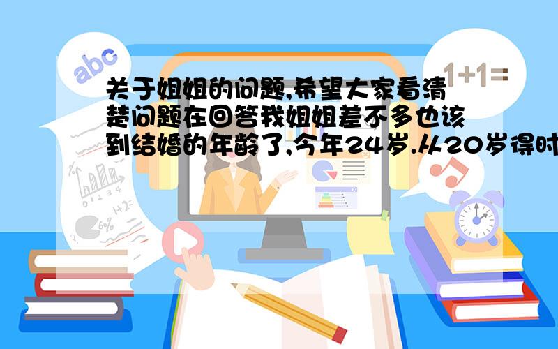 关于姐姐的问题,希望大家看清楚问题在回答我姐姐差不多也该到结婚的年龄了,今年24岁.从20岁得时候父母已经在给姐姐介绍男朋友了.父母的想法是,找一个门当户对的,家庭条件相差不多的人