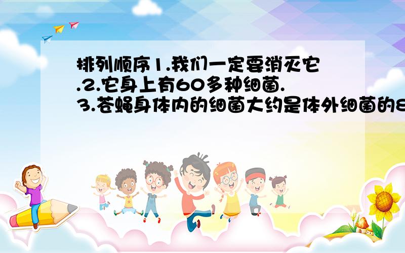 排列顺序1.我们一定要消灭它.2.它身上有60多种细菌.3.苍蝇身体内的细菌大约是体外细菌的816