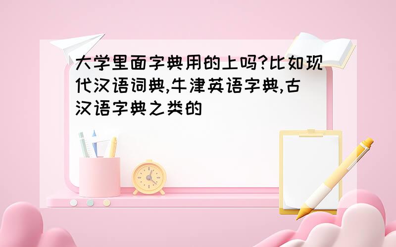 大学里面字典用的上吗?比如现代汉语词典,牛津英语字典,古汉语字典之类的