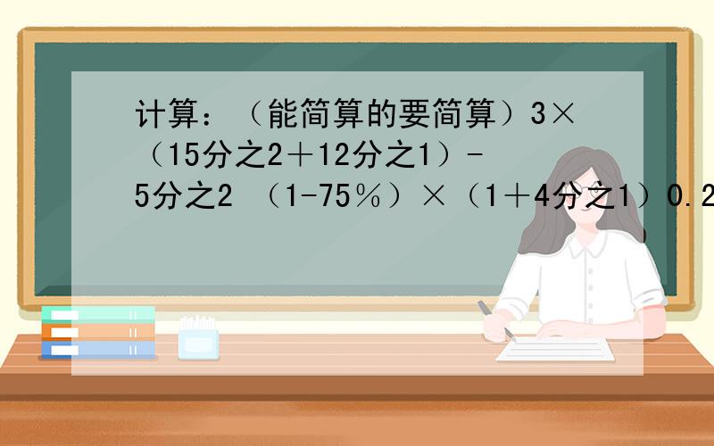 计算：（能简算的要简算）3×（15分之2＋12分之1）-5分之2 （1-75％）×（1＋4分之1）0.25×31分之75＋31分之49×25％ （4.6×6.38＋3.62×4.6）＋9.228.8-640％-2.8-4.6 9分之2×4分之3＋0.75×9分之7-75％解方程1