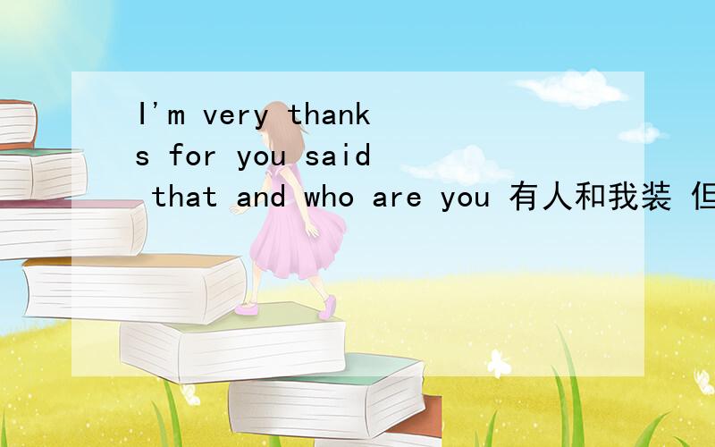 I'm very thanks for you said that and who are you 有人和我装 但我问不认识